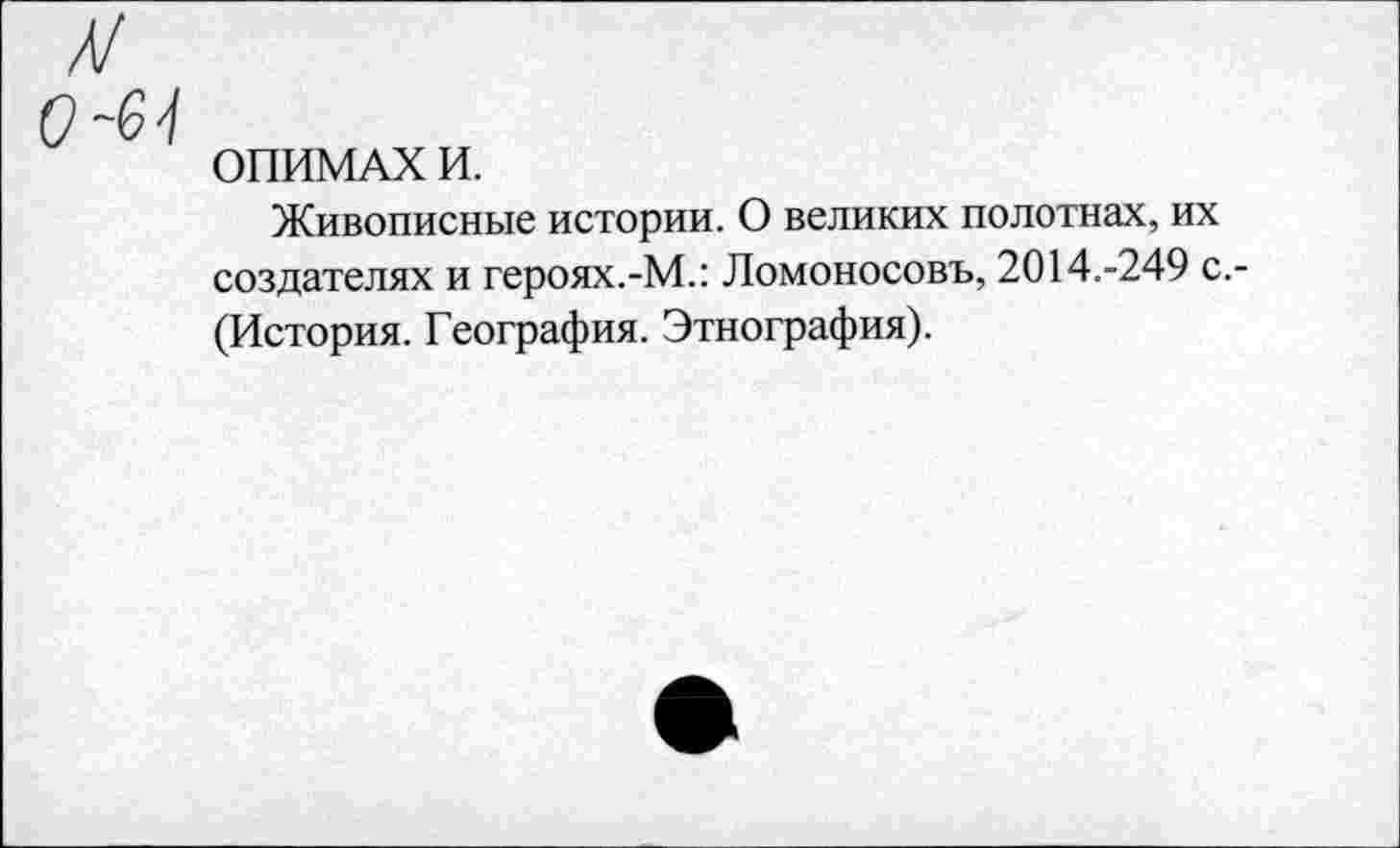 ﻿л/
0-6-1
ОПИМАХ И.
Живописные истории. О великих полотнах, их создателях и героях.-М.: Ломоносовъ, 2014.-249 с. (История. География. Этнография).